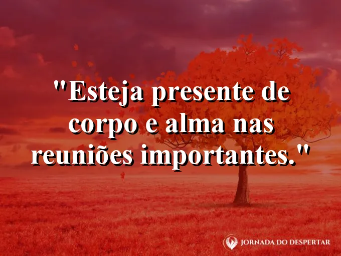 Frase sobre presença: Esteja presente de corpo e alma nas reuniões importantes.