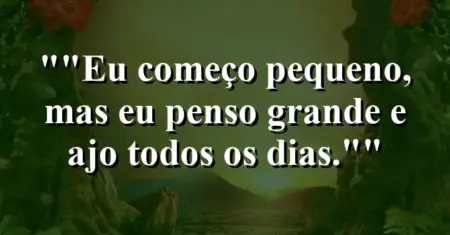 “Eu começo pequeno, mas eu penso grande e ajo todos os dias.”