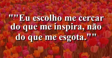 “Eu escolho me cercar do que me inspira, não do que me esgota.”