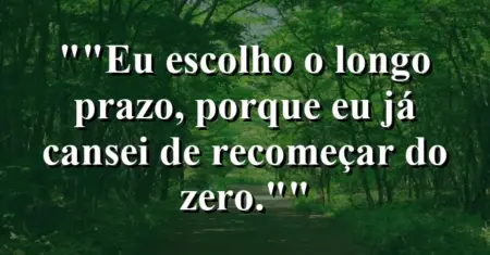 “Eu escolho o longo prazo, porque eu já cansei de recomeçar do zero.”