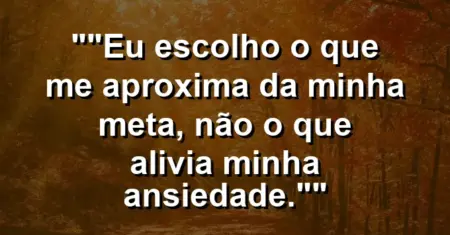 “Eu escolho o que me aproxima da minha meta, não o que alivia minha ansiedade.”
