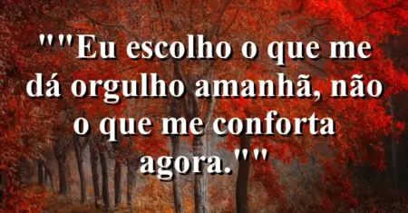 “Eu escolho o que me dá orgulho amanhã, não o que me conforta agora.”