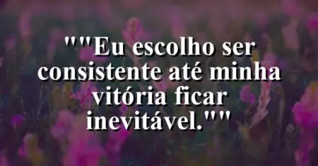 “Eu escolho ser consistente até minha vitória ficar inevitável.”