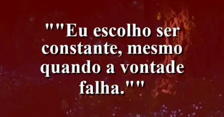 “Eu escolho ser constante, mesmo quando a vontade falha.”