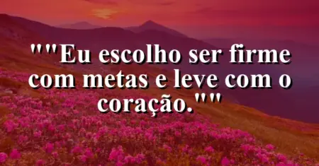 “Eu escolho ser firme com metas e leve com o coração.”