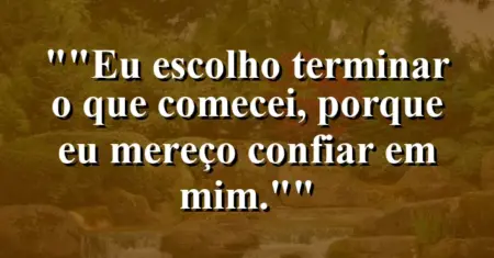 “Eu escolho terminar o que comecei, porque eu mereço confiar em mim.”