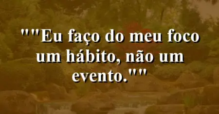 “Eu faço do meu foco um hábito, não um evento.”