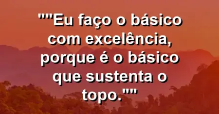 “Eu faço o básico com excelência, porque é o básico que sustenta o topo.”