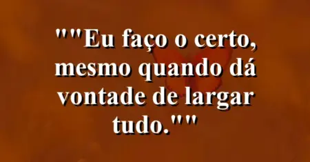 “Eu faço o certo, mesmo quando dá vontade de largar tudo.”