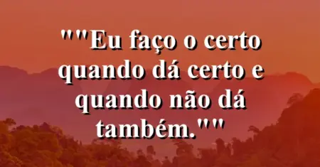“Eu faço o certo quando dá certo e quando não dá também.”