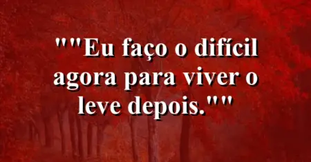 “Eu faço o difícil agora para viver o leve depois.”