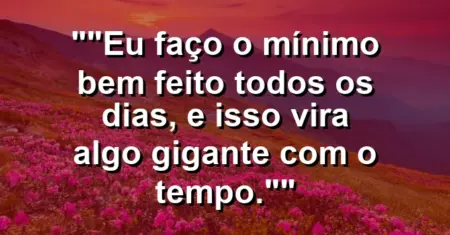 “Eu faço o mínimo bem feito todos os dias, e isso vira algo gigante com o tempo.”