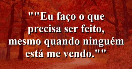 “Eu faço o que precisa ser feito, mesmo quando ninguém está me vendo.”