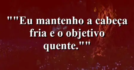 “Eu mantenho a cabeça fria e o objetivo quente.”