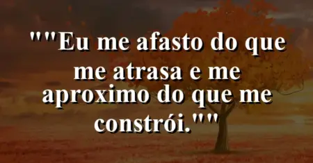 “Eu me afasto do que me atrasa e me aproximo do que me constrói.”