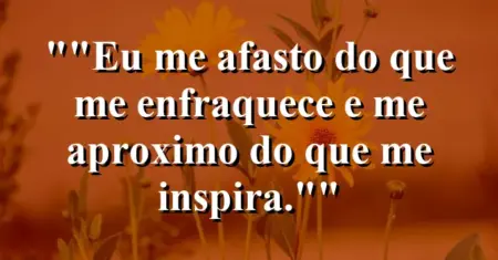 “Eu me afasto do que me enfraquece e me aproximo do que me inspira.”