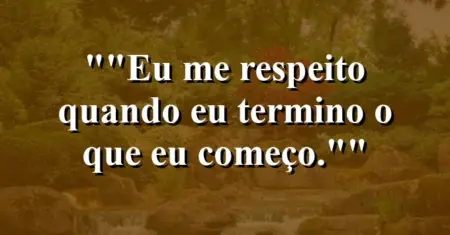 “Eu me respeito quando eu termino o que eu começo.”