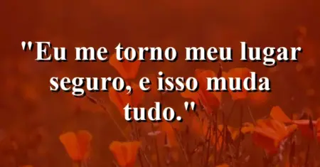 Eu me torno meu lugar seguro, e isso muda tudo.