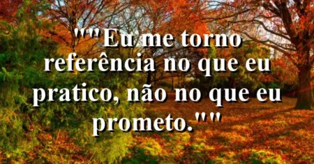 “Eu me torno referência no que eu pratico, não no que eu prometo.”