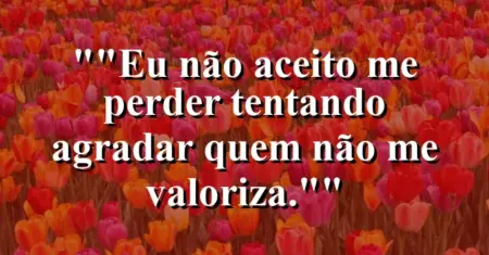“Eu não aceito me perder tentando agradar quem não me valoriza.”