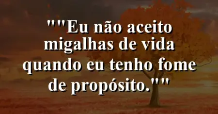 “Eu não aceito migalhas de vida quando eu tenho fome de propósito.”