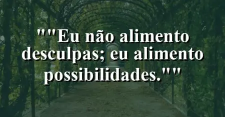 “Eu não alimento desculpas; eu alimento possibilidades.”