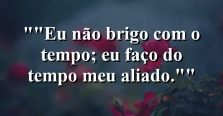 “Eu não brigo com o tempo; eu faço do tempo meu aliado.”
