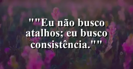 “Eu não busco atalhos; eu busco consistência.”