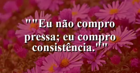 “Eu não compro pressa; eu compro consistência.”