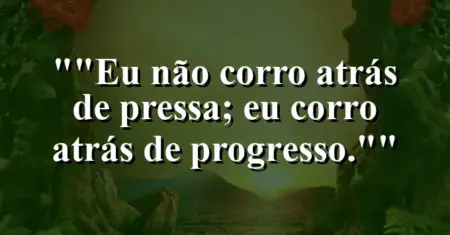 “Eu não corro atrás de pressa; eu corro atrás de progresso.”
