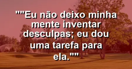 “Eu não deixo minha mente inventar desculpas; eu dou uma tarefa para ela.”