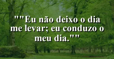 “Eu não deixo o dia me levar; eu conduzo o meu dia.”