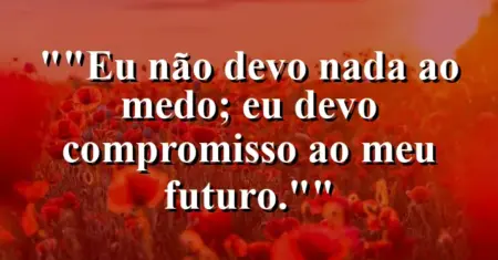 “Eu não devo nada ao medo; eu devo compromisso ao meu futuro.”