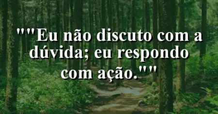 “Eu não discuto com a dúvida; eu respondo com ação.”