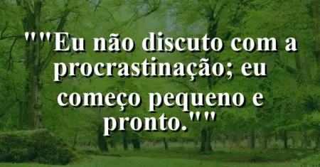 “Eu não discuto com a procrastinação; eu começo pequeno e pronto.”