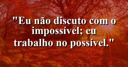 Eu não discuto com o impossível; eu trabalho no possível.