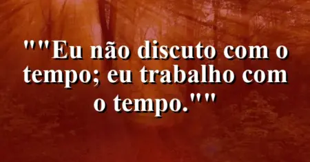 “Eu não discuto com o tempo; eu trabalho com o tempo.”