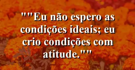 “Eu não espero as condições ideais; eu crio condições com atitude.”