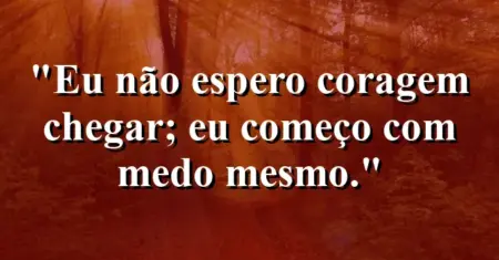Eu não espero coragem chegar; eu começo com medo mesmo.
