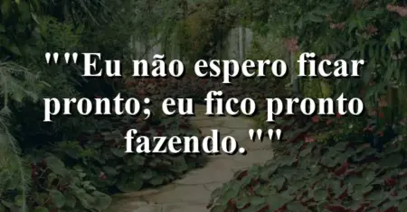 “Eu não espero ficar pronto; eu fico pronto fazendo.”