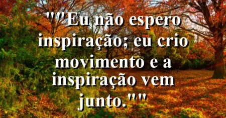 “Eu não espero inspiração; eu crio movimento e a inspiração vem junto.”