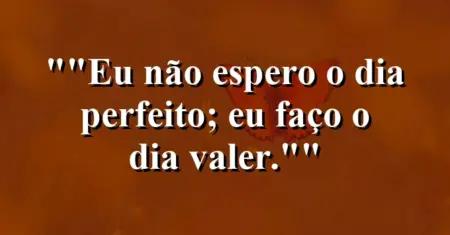 “Eu não espero o dia perfeito; eu faço o dia valer.”
