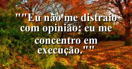 “Eu não me distraio com opinião; eu me concentro em execução.”