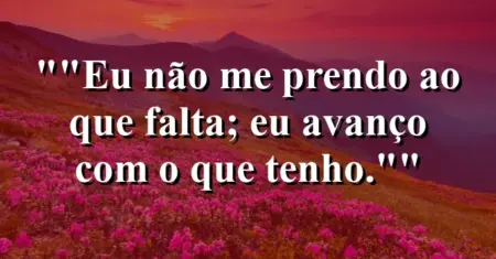 “Eu não me prendo ao que falta; eu avanço com o que tenho.”