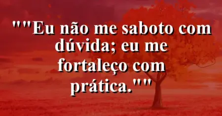 “Eu não me saboto com dúvida; eu me fortaleço com prática.”