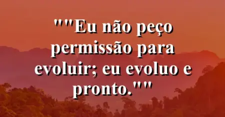 “Eu não peço permissão para evoluir; eu evoluo e pronto.”