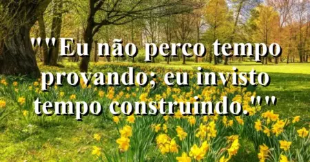 “Eu não perco tempo provando; eu invisto tempo construindo.”