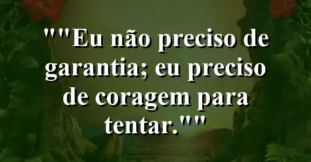 “Eu não preciso de garantia; eu preciso de coragem para tentar.”