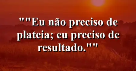 “Eu não preciso de plateia; eu preciso de resultado.”