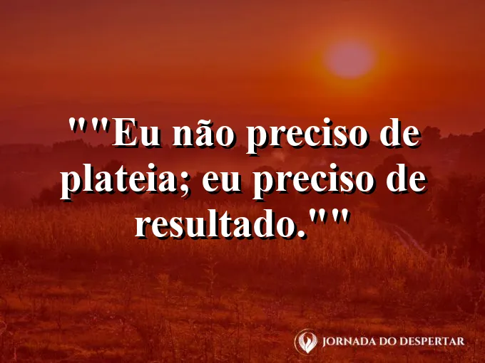 Frase para status: "Eu não preciso de plateia; eu preciso de resultado."